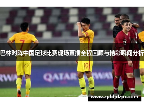 巴林对阵中国足球比赛现场直播全程回顾与精彩瞬间分析