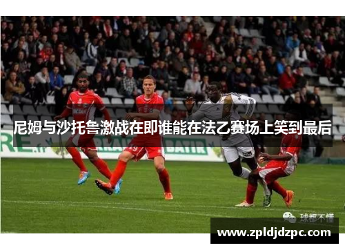 尼姆与沙托鲁激战在即谁能在法乙赛场上笑到最后