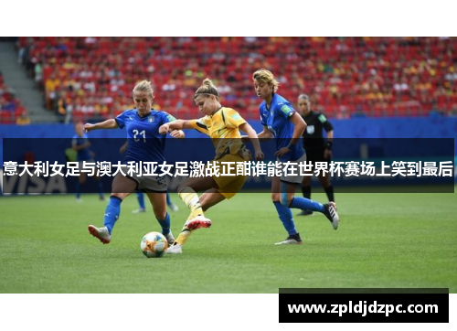 意大利女足与澳大利亚女足激战正酣谁能在世界杯赛场上笑到最后