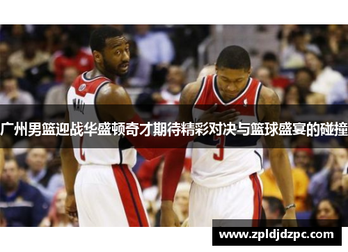 广州男篮迎战华盛顿奇才期待精彩对决与篮球盛宴的碰撞