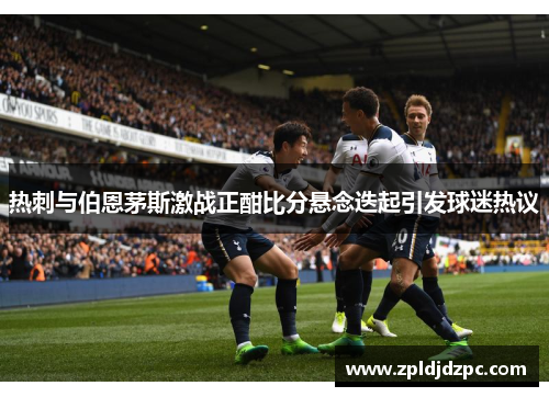 热刺与伯恩茅斯激战正酣比分悬念迭起引发球迷热议